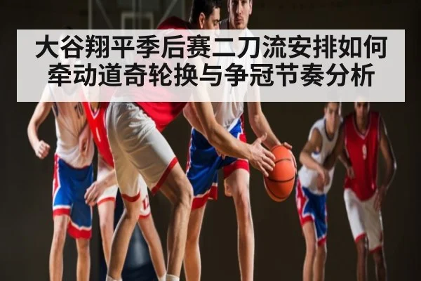 大谷翔平季后赛二刀流安排如何牵动道奇轮换与争冠节奏分析